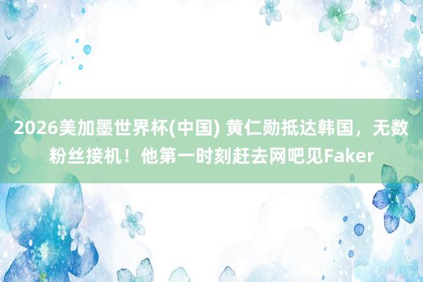 2026美加墨世界杯(中国) 黄仁勋抵达韩国，无数粉丝接机！他第一时刻赶去网吧见Faker