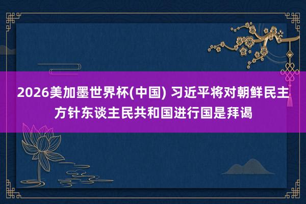 2026美加墨世界杯(中国) 习近平将对朝鲜民主方针东谈主民共和国进行国是拜谒