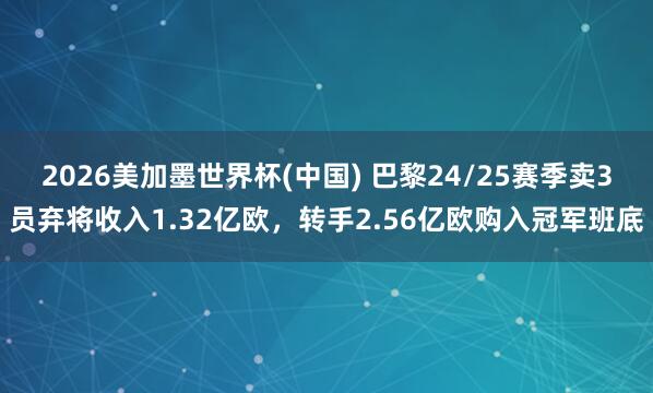 2026美加墨世界杯(中国) 巴黎24/25赛季卖3员弃将收入1.32亿欧，转手2.56亿欧购入冠军班底