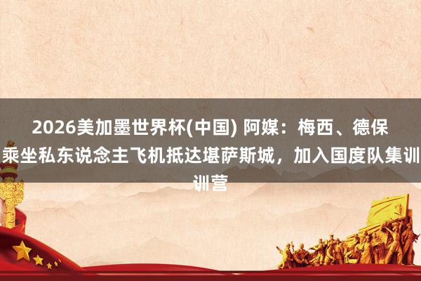 2026美加墨世界杯(中国) 阿媒：梅西、德保罗乘坐私东说念主飞机抵达堪萨斯城，加入国度队集训营