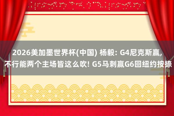 2026美加墨世界杯(中国) 杨毅: G4尼克斯赢， 不行能两个主场皆这么吹! G5马刺赢G6回纽约按捺