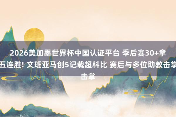 2026美加墨世界杯中国认证平台 季后赛30+拿五连胜! 文班亚马创5记载超科比 赛后与多位助教击掌