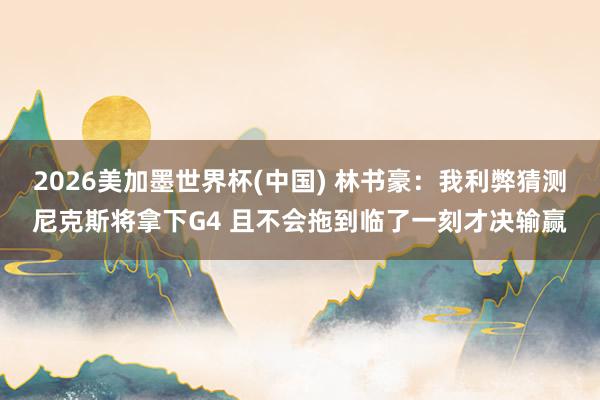 2026美加墨世界杯(中国) 林书豪：我利弊猜测尼克斯将拿下G4 且不会拖到临了一刻才决输赢