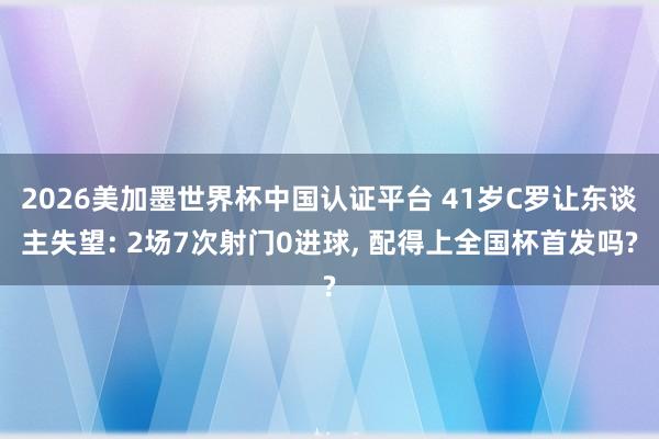 2026美加墨世界杯中国认证平台 41岁C罗让东谈主失望: 2场7次射门0进球， 配得上全国杯首发吗?