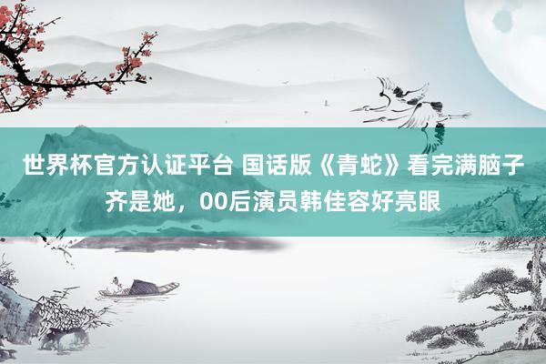 世界杯官方认证平台 国话版《青蛇》看完满脑子齐是她，00后演员韩佳容好亮眼