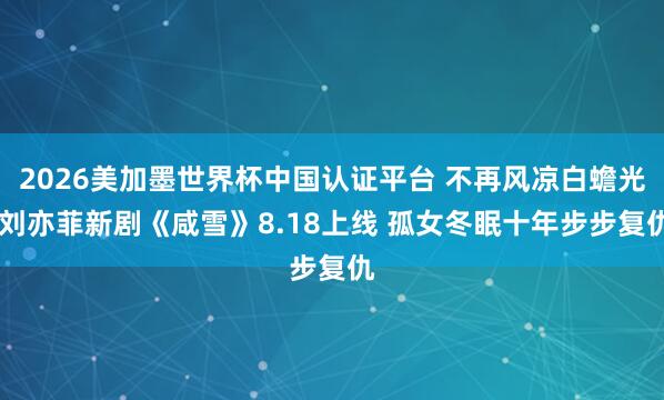 2026美加墨世界杯中国认证平台 不再风凉白蟾光 刘亦菲新剧《咸雪》8.18上线 孤女冬眠十年步步复仇