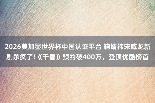 2026美加墨世界杯中国认证平台 鞠婧祎宋威龙新剧杀疯了!《千香》预约破400万，登顶优酷榜首