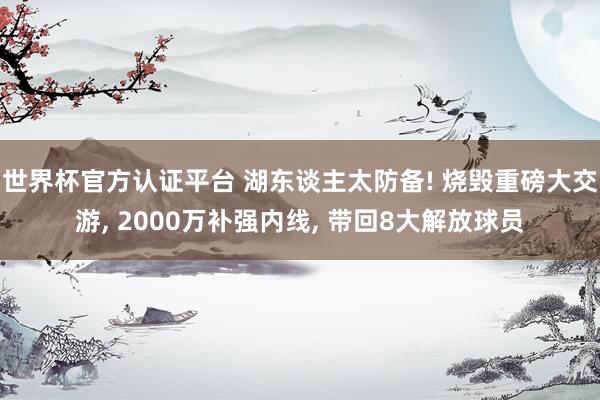 世界杯官方认证平台 湖东谈主太防备! 烧毁重磅大交游, 2000万补强内线, 带回8大解放球员