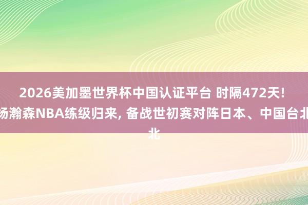 2026美加墨世界杯中国认证平台 时隔472天! 杨瀚森NBA练级归来, 备战世初赛对阵日本、中国台北