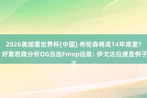 2026美加墨世界杯(中国) 布伦森将成14年库里? 好意思媒分析OG当选Fmvp远景: 伊戈达拉便是例子