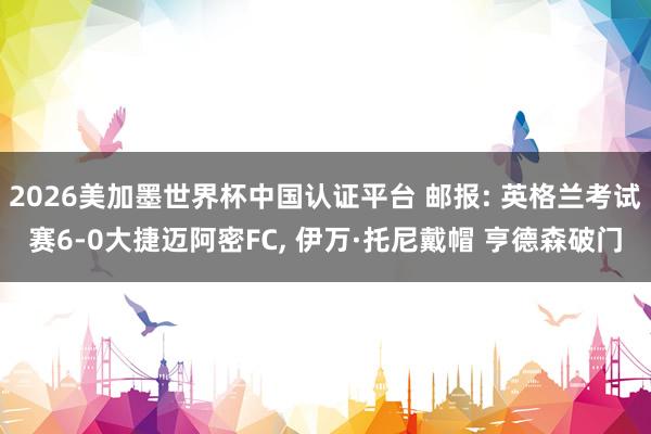 2026美加墨世界杯中国认证平台 邮报: 英格兰考试赛6-0大捷迈阿密FC， 伊万·托尼戴帽 亨德森破门