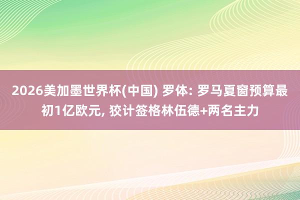 2026美加墨世界杯(中国) 罗体: 罗马夏窗预算最初1亿欧元， 狡计签格林伍德+两名主力