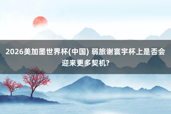 2026美加墨世界杯(中国) 弱旅谢寰宇杯上是否会迎来更多契机?