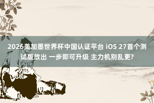 2026美加墨世界杯中国认证平台 iOS 27首个测试版放出 一步即可升级 主力机别乱更?