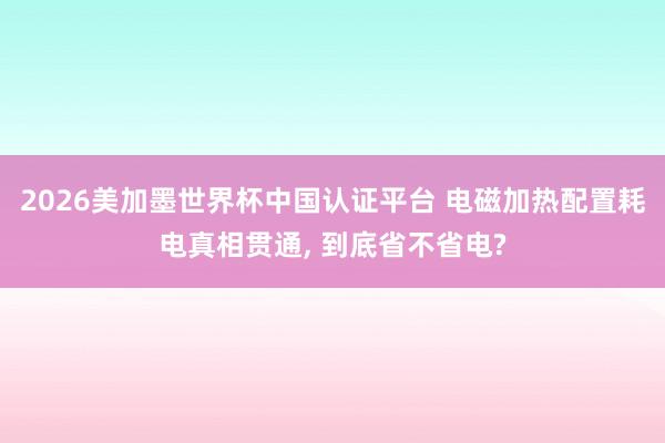 2026美加墨世界杯中国认证平台 电磁加热配置耗电真相贯通, 到底省不省电?