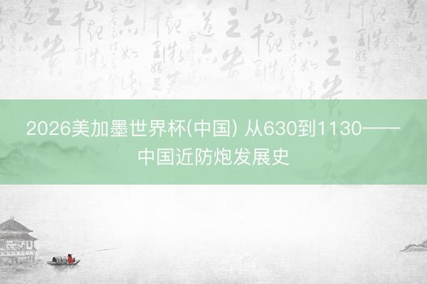 2026美加墨世界杯(中国) 从630到1130——中国近防炮发展史