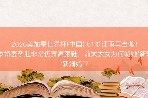 2026美加墨世界杯(中国) 51岁汪雨再当爹！小18岁娇妻孕肚非常仍穿高跟鞋，前太太女为何喊她‘新姆妈’？