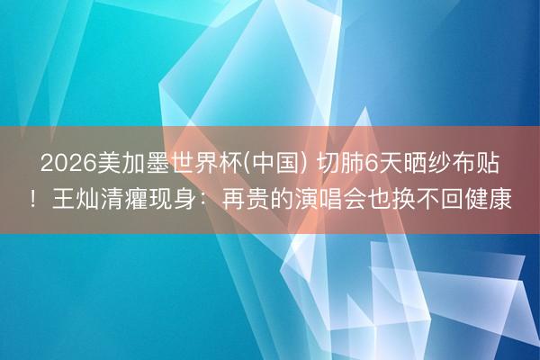 2026美加墨世界杯(中国) 切肺6天晒纱布贴！王灿清癯现身：再贵的演唱会也换不回健康