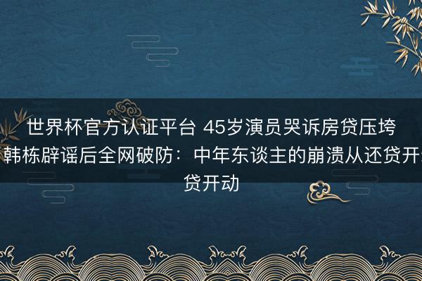 世界杯官方认证平台 45岁演员哭诉房贷压垮！韩栋辟谣后全网破防：中年东谈主的崩溃从还贷开动