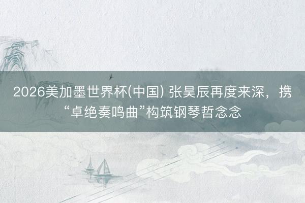 2026美加墨世界杯(中国) 张昊辰再度来深，携“卓绝奏鸣曲”构筑钢琴哲念念