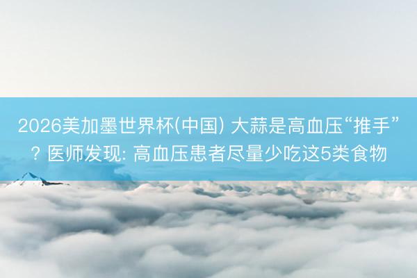 2026美加墨世界杯(中国) 大蒜是高血压“推手”? 医师发现: 高血压患者尽量少吃这5类食物