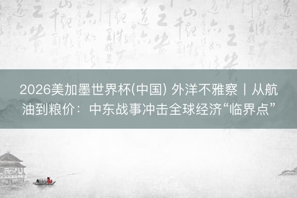 2026美加墨世界杯(中国) 外洋不雅察丨从航油到粮价：中东战事冲击全球经济“临界点”