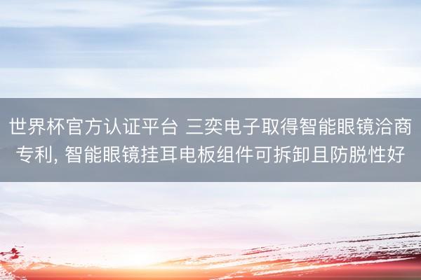 世界杯官方认证平台 三奕电子取得智能眼镜洽商专利， 智能眼镜挂耳电板组件可拆卸且防脱性好