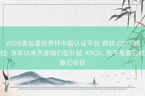 2026美加墨世界杯中国认证平台 微软 CEO 纳德拉: 多年以来齐是咱们在补贴 XBOX， 而不是靠它收获