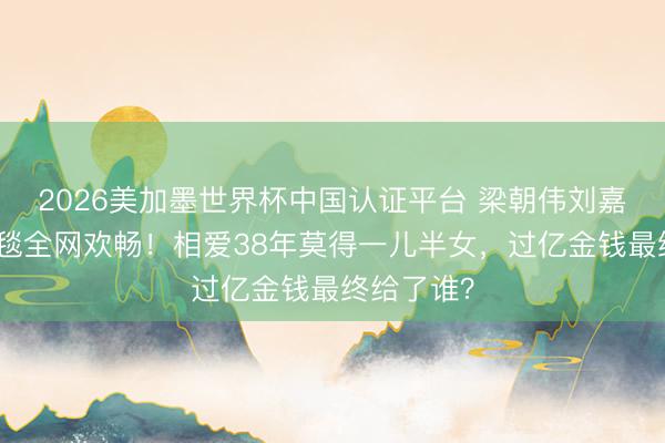 2026美加墨世界杯中国认证平台 梁朝伟刘嘉玲牵手红毯全网欢畅!相爱38年莫得一儿半女,过亿金钱最终给了谁?