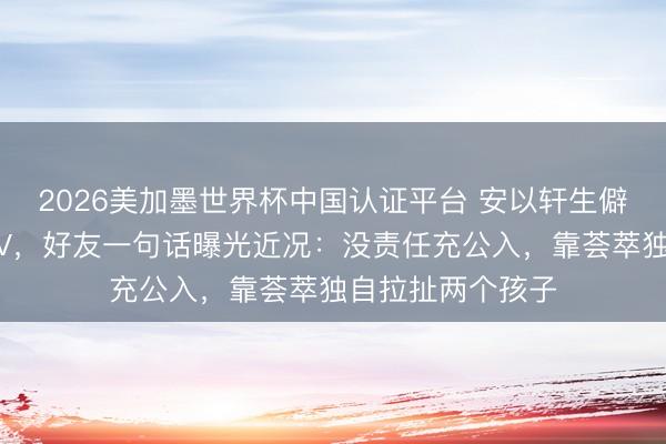2026美加墨世界杯中国认证平台 安以轩生僻复出为好友拍MV,好友一句话曝光近况:没责任充公入,靠荟萃独自拉扯两个孩子
