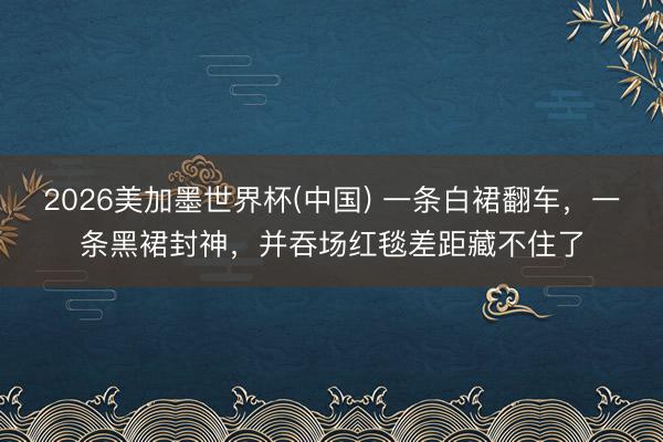2026美加墨世界杯(中国) 一条白裙翻车,一条黑裙封神,并吞场红毯差距藏不住了