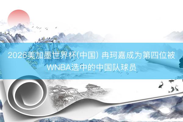 2026美加墨世界杯(中国) 冉珂嘉成为第四位被WNBA选中的中国队球员
