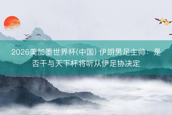 2026美加墨世界杯(中国) 伊朗男足主帅：是否干与天下杯将听从伊足协决定