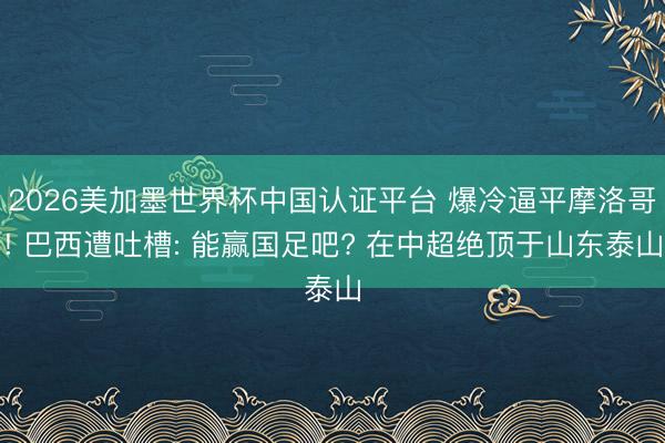 2026美加墨世界杯中国认证平台 爆冷逼平摩洛哥! 巴西遭吐槽: 能赢国足吧? 在中超绝顶于山东泰山