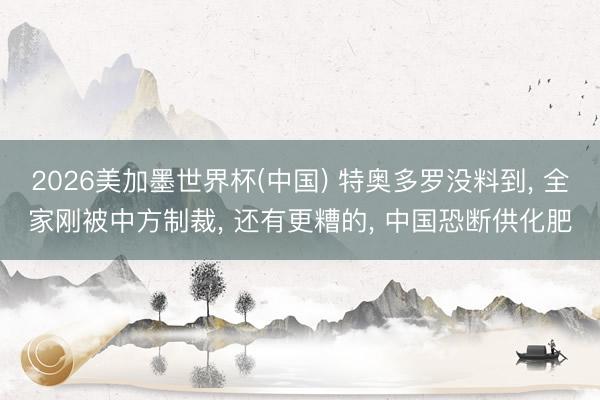 2026美加墨世界杯(中国) 特奥多罗没料到， 全家刚被中方制裁， 还有更糟的， 中国恐断供化肥