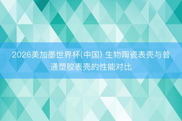 2026美加墨世界杯(中国) 生物陶瓷表壳与普通塑胶表壳的性能对比