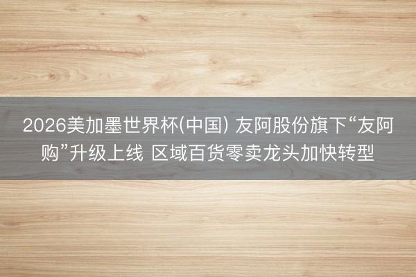 2026美加墨世界杯(中国) 友阿股份旗下“友阿购”升级上线 区域百货零卖龙头加快转型