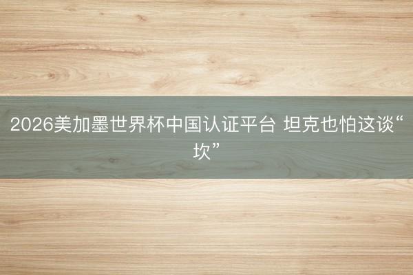 2026美加墨世界杯中国认证平台 坦克也怕这谈“坎”