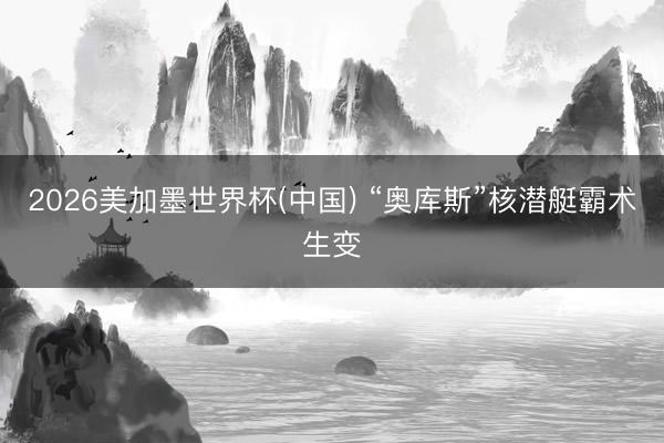 2026美加墨世界杯(中国) “奥库斯”核潜艇霸术生变