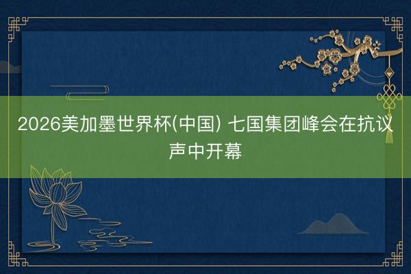 2026美加墨世界杯(中国) 七国集团峰会在抗议声中开幕