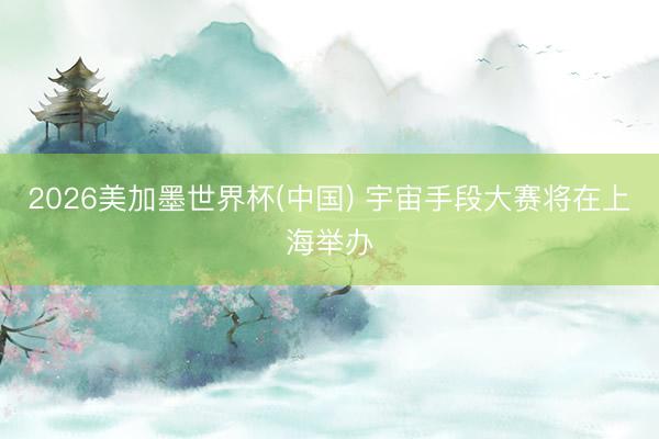2026美加墨世界杯(中国) 宇宙手段大赛将在上海举办