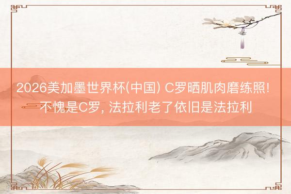 2026美加墨世界杯(中国) C罗晒肌肉磨练照! 不愧是C罗， 法拉利老了依旧是法拉利