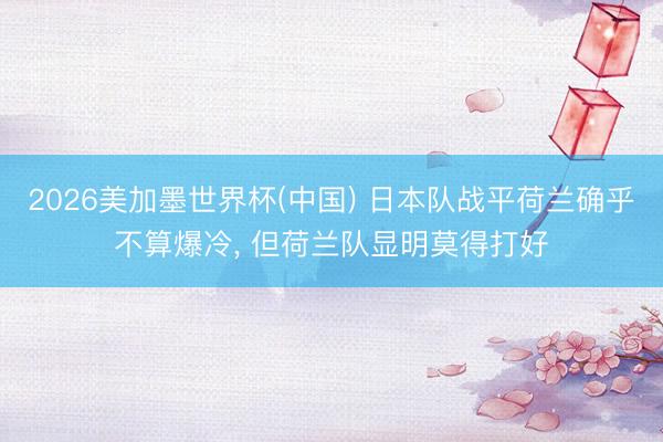 2026美加墨世界杯(中国) 日本队战平荷兰确乎不算爆冷, 但荷兰队显明莫得打好