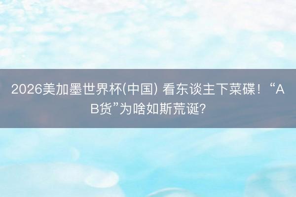 2026美加墨世界杯(中国) 看东谈主下菜碟！“AB货”为啥如斯荒诞？
