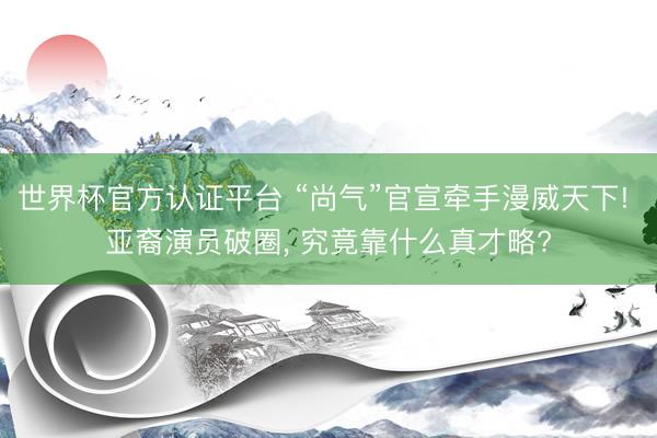 世界杯官方认证平台 “尚气”官宣牵手漫威天下! 亚裔演员破圈， 究竟靠什么真才略?