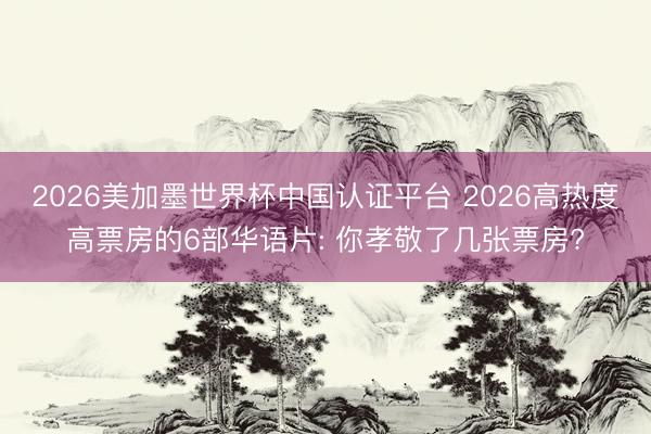2026美加墨世界杯中国认证平台 2026高热度高票房的6部华语片: 你孝敬了几张票房?