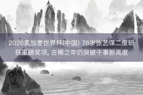 2026美加墨世界杯(中国) 76岁张艺谋二度斩获重磅奖项， 古稀之年仍突破干事新高度