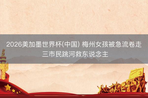 2026美加墨世界杯(中国) 梅州女孩被急流卷走 三市民跳河救东说念主