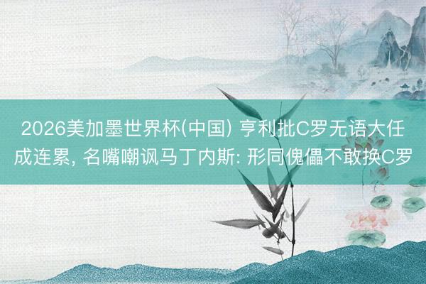 2026美加墨世界杯(中国) 亨利批C罗无语大任成连累， 名嘴嘲讽马丁内斯: 形同傀儡不敢换C罗