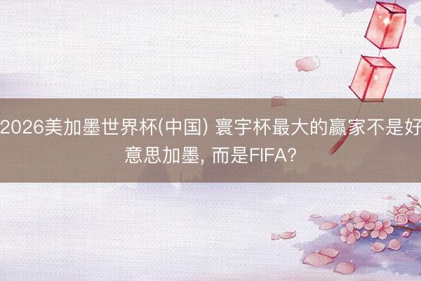 2026美加墨世界杯(中国) 寰宇杯最大的赢家不是好意思加墨, 而是FIFA?